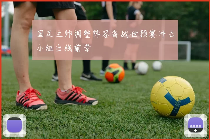 国足主帅调整阵容备战世预赛冲击小组出线前景