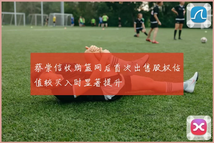 蔡崇信收购篮网后首次出售股权估值较买入时显著提升