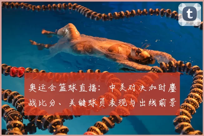 奥运会篮球直播：中美对决加时鏖战比分、关键球员表现与出线前景