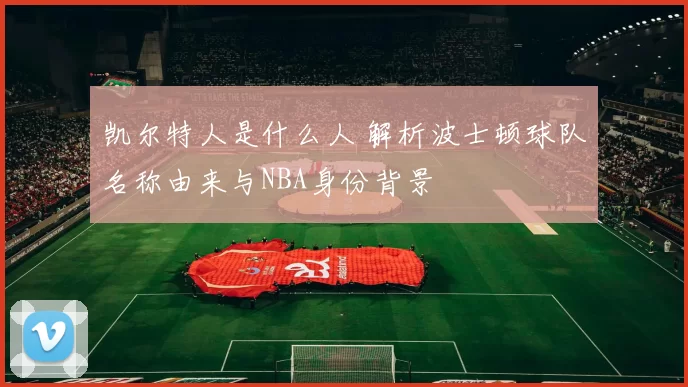 凯尔特人是什么人 解析波士顿球队名称由来与NBA身份背景