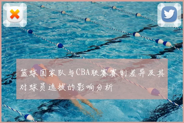 篮球国家队与CBA联赛赛制差异及其对球员选拔的影响分析