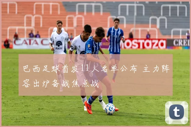 巴西足球首发11人名单公布 主力阵容出炉备战焦点战