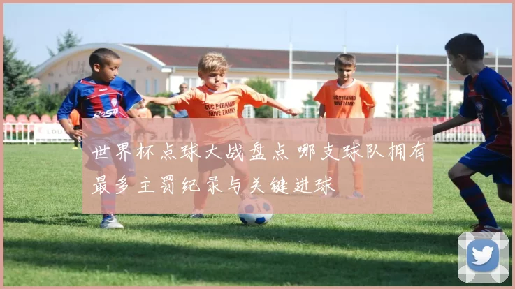 世界杯点球大战盘点 哪支球队拥有最多主罚纪录与关键进球