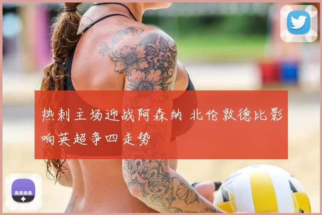 热刺主场迎战阿森纳 北伦敦德比影响英超争四走势