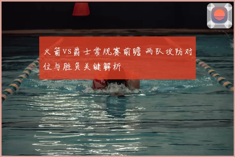 火箭vs爵士常规赛前瞻 两队攻防对位与胜负关键解析