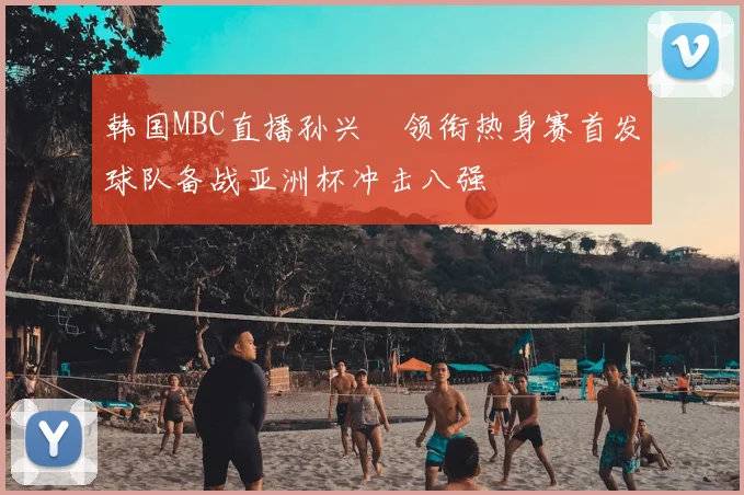 韩国MBC直播孙兴慜领衔热身赛首发球队备战亚洲杯冲击八强