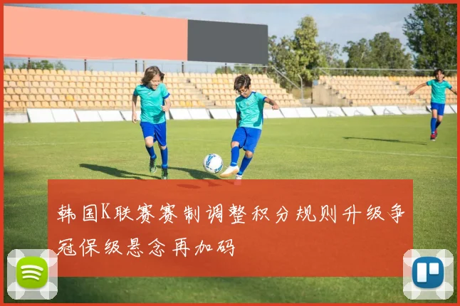 韩国K联赛赛制调整积分规则升级争冠保级悬念再加码