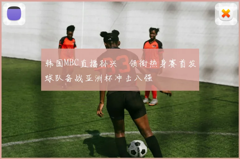韩国MBC直播孙兴慜领衔热身赛首发球队备战亚洲杯冲击八强