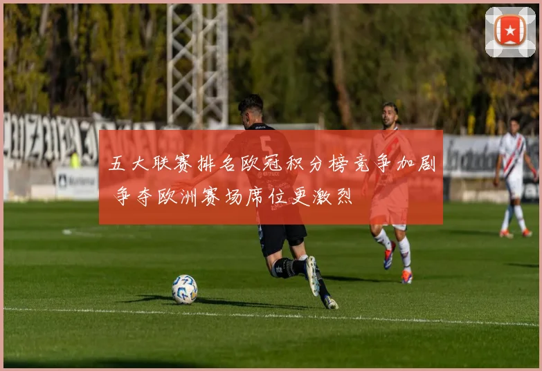 五大联赛排名欧冠积分榜竞争加剧 争夺欧洲赛场席位更激烈
