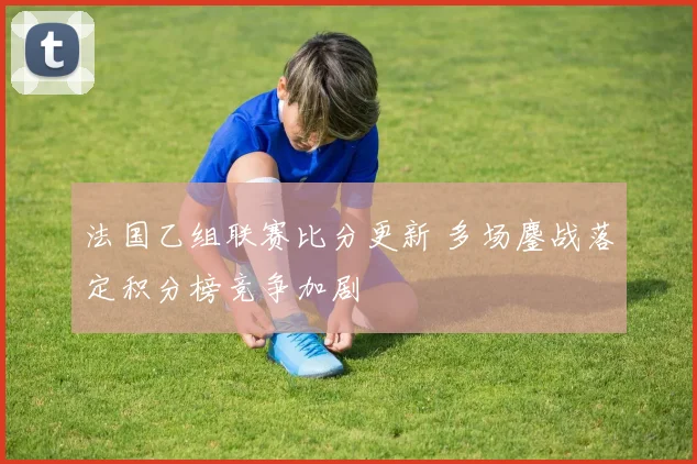 法国乙组联赛比分更新 多场鏖战落定积分榜竞争加剧