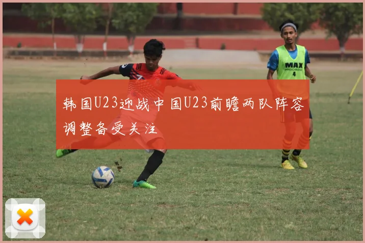 韩国U23迎战中国U23前瞻两队阵容调整备受关注