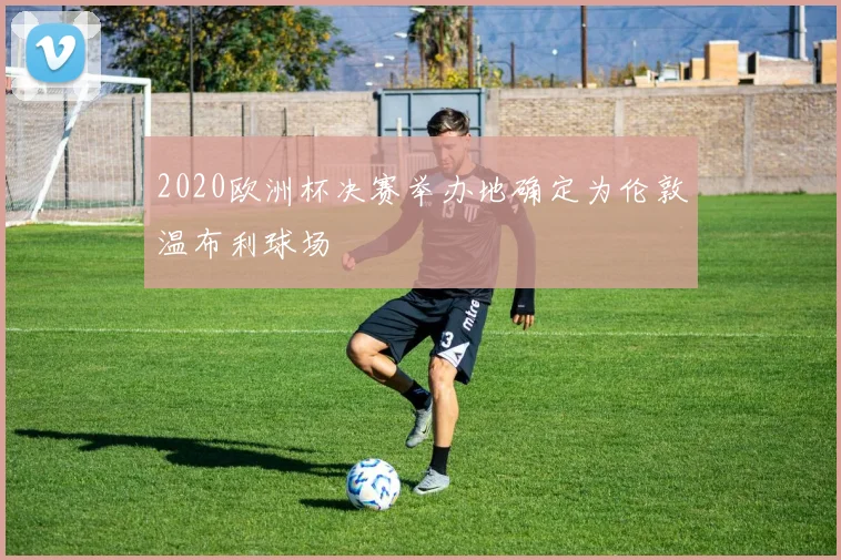 2020欧洲杯决赛举办地确定为伦敦温布利球场