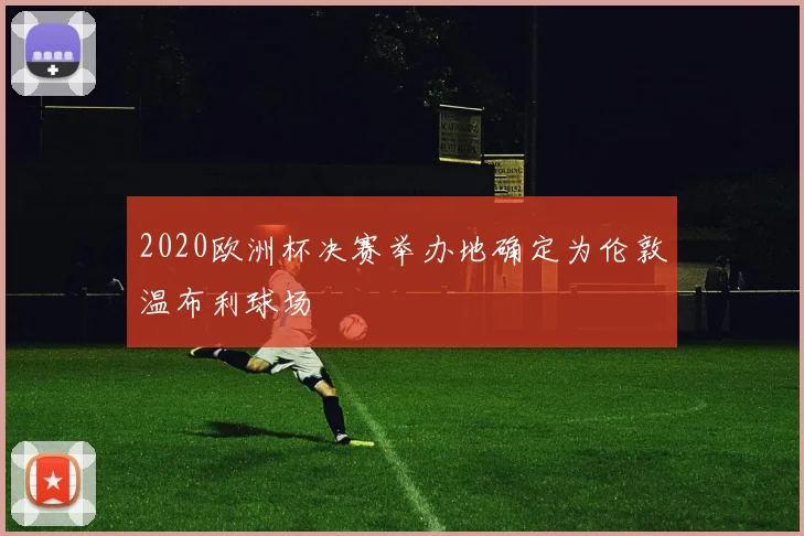 2020欧洲杯决赛举办地确定为伦敦温布利球场