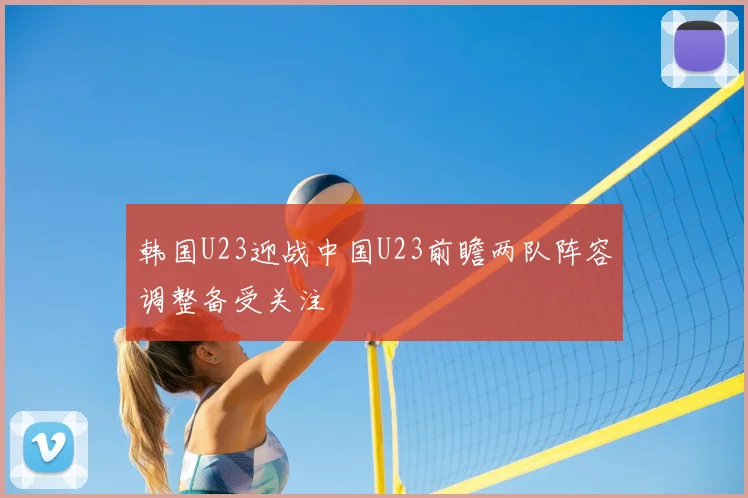 韩国U23迎战中国U23前瞻两队阵容调整备受关注